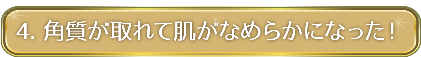 4. 角質が取れて肌がなめらかになった！