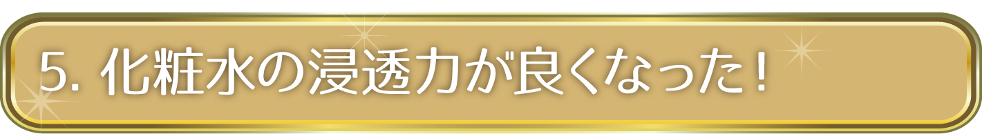 5. 化粧水の浸透力が良くなった！